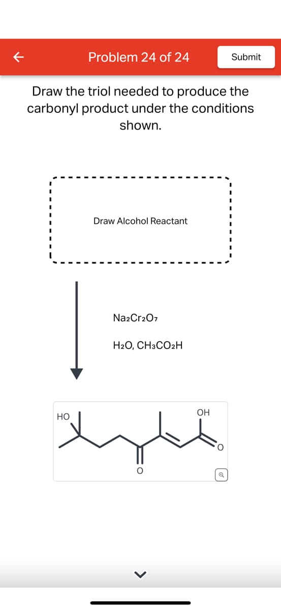 Problem 24 of 24
HO
Draw the triol needed to produce the
carbonyl product under the conditions
shown.
Draw Alcohol Reactant
Na2Cr2O7
H2O, CH3CO₂H
OH
O
Submit
Q