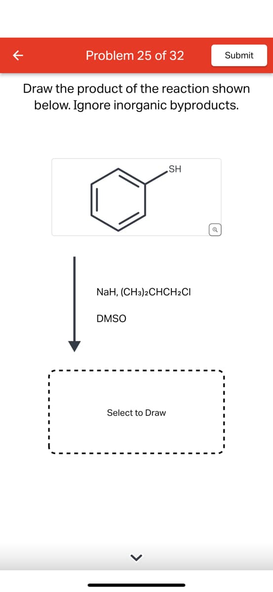 Problem 25 of 32
Draw the product of the reaction shown
below. Ignore inorganic byproducts.
NaH, (CH3)2CHCH2CI
DMSO
SH
Select to Draw
Submit