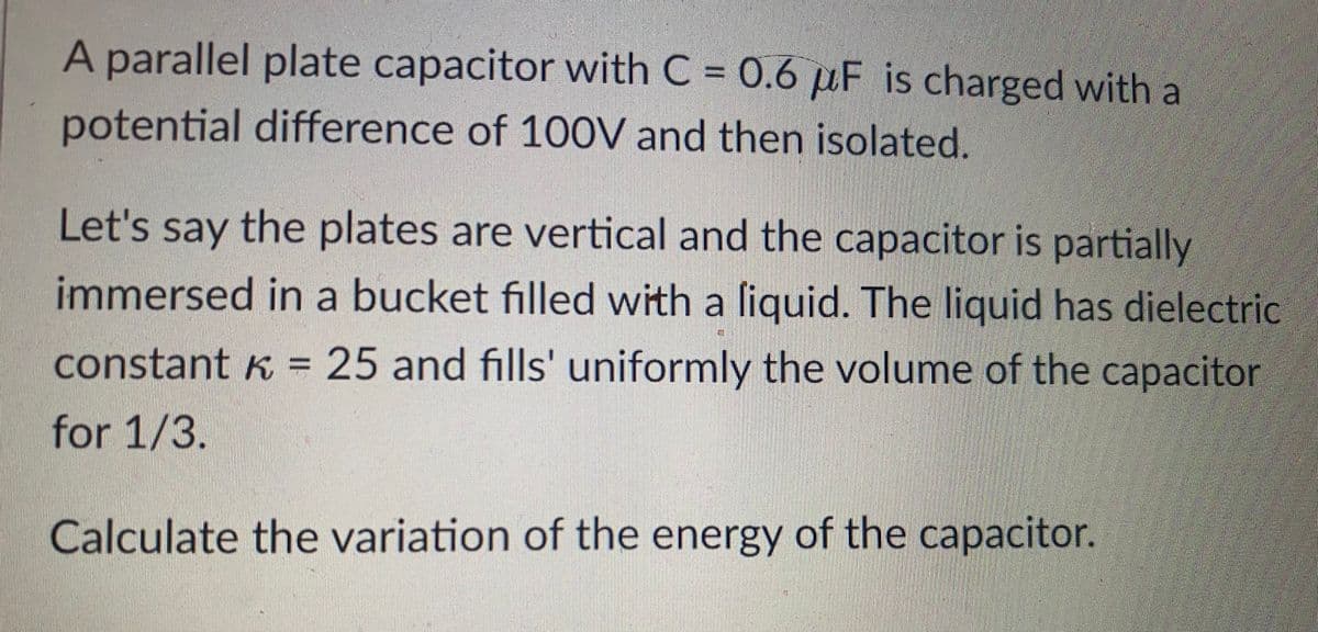 A parallel plate capacitor with C = 0.6 µF is charged with a
potential difference of 100V and then isolated.
Let's say the plates are vertical and the capacitor is partially
immersed in a bucket filled with a liquid. The liquid has dielectric
constant k = 25 and fills' uniformly the volume of the capacitor
for 1/3.
Calculate the variation of the energy of the capacitor.