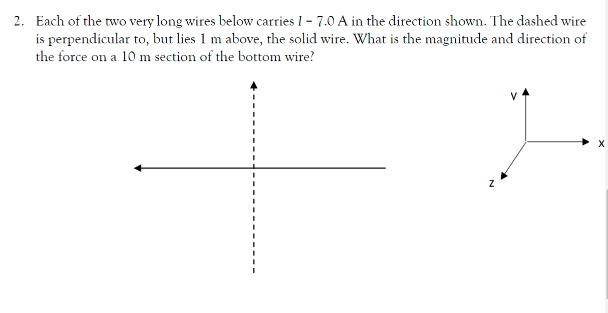 2. Each of the two very long wires below carries I = 7.0 A in the direction shown. The dashed wire
is perpendicular to, but lies 1 m above, the solid wire. What is the magnitude and direction of
the force on a 10 m section of the bottom wire?
V
X
