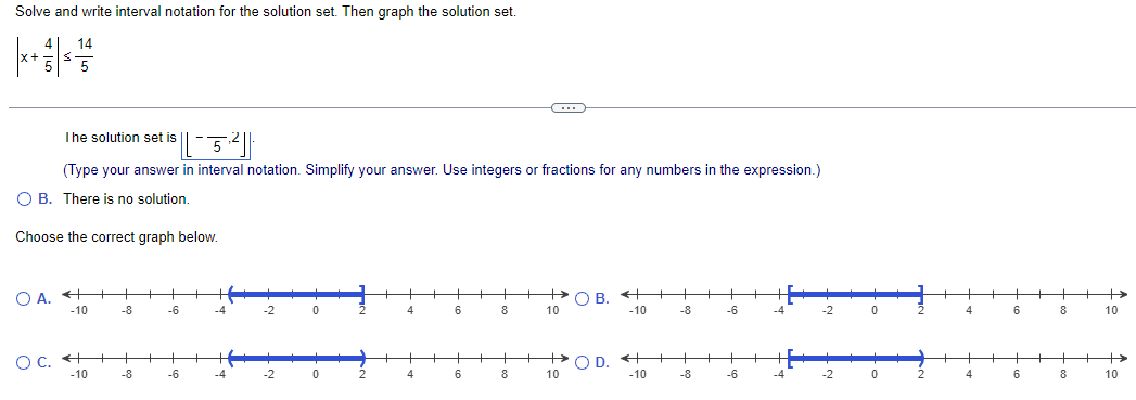 Solve and write interval notation for the solution set. Then graph the solution set.
x+
H
14
The solution set is
5
(Type your answer in interval notation. Simplify your answer. Use integers or fractions for any numbers in the expression.)
○ B. There is no solution.
Choose the correct graph below.
OA.
○ B.
-10
-8
-6
-2
0
4
6
8
10
-10
-8
-6
-2
0
4
6
8
10
OC.
-10
+
+
+
OD.
+
-8
-6
-4
-2
0
2
4
6
8
10
-10
-8
-6
-4
-2
0
2
4
6
8
10