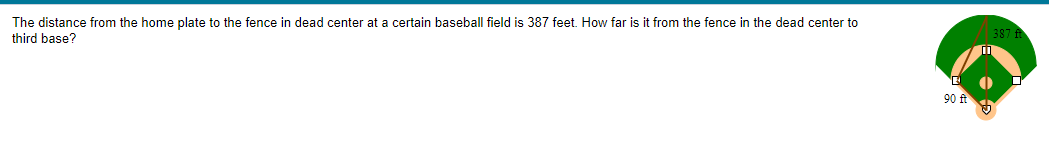 The distance from the home plate to the fence in dead center at a certain baseball field is 387 feet. How far is it from the fence in the dead center to
third base?
90 ft
5