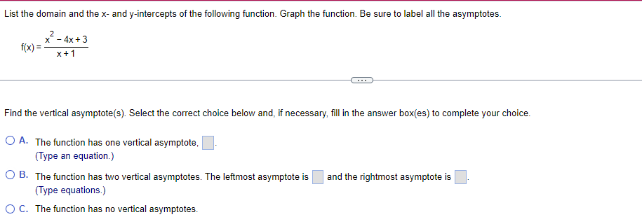 List the domain and the x- and y-intercepts of the following function. Graph the function. Be sure to label all the asymptotes.
f(x)
2
x-
-4x+3
x+1
Find the vertical asymptote(s). Select the correct choice below and, if necessary, fill in the answer box(es) to complete your choice.
A. The function has one vertical asymptote,
(Type an equation.)
OB. The function has two vertical asymptotes. The leftmost asymptote is
(Type equations.)
C. The function has no vertical asymptotes.
and the rightmost asymptote is