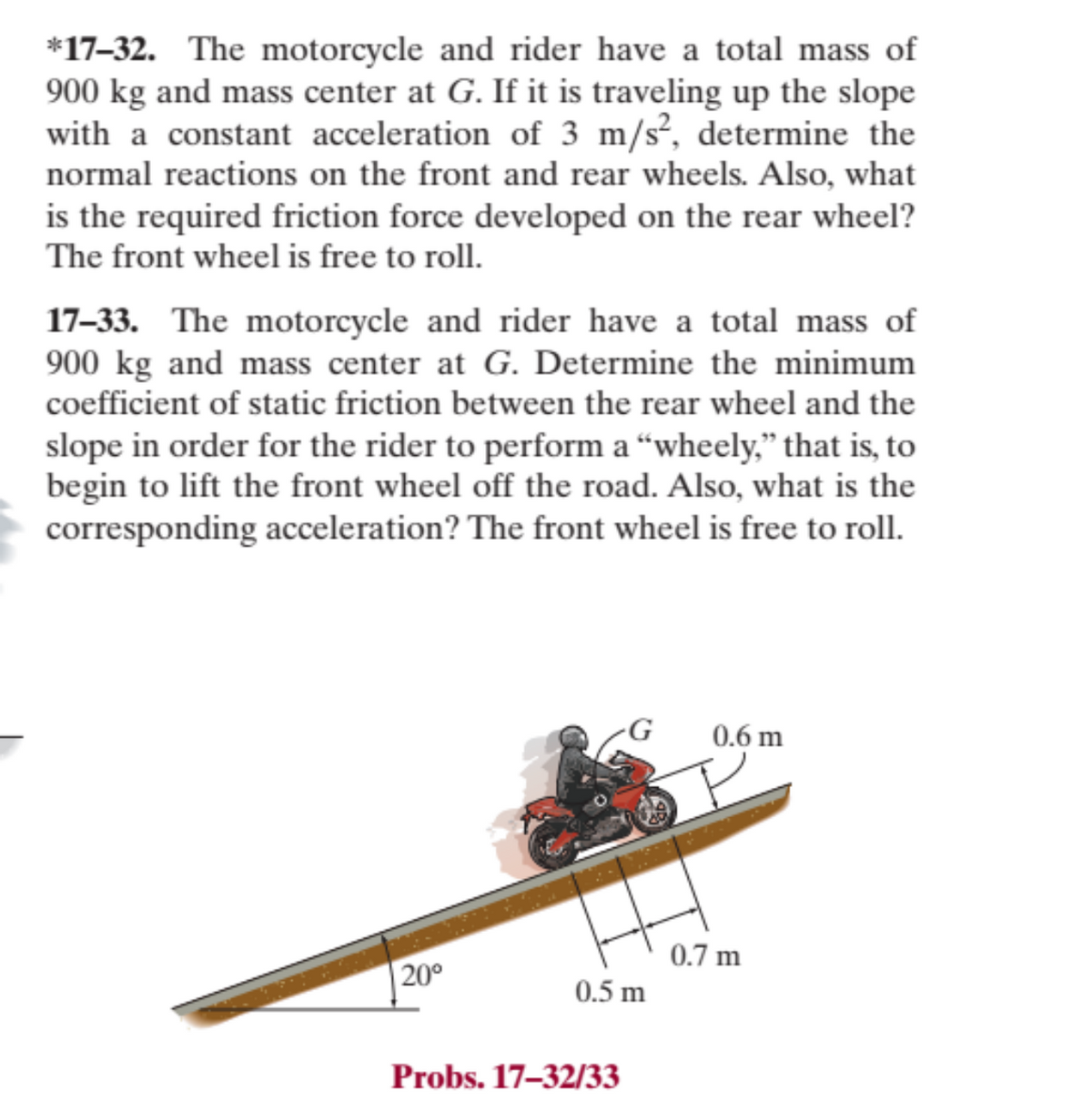 *17-32. The motorcycle and rider have a total mass of
900 kg and mass center at G. If it is traveling up the slope
with a constant acceleration of 3 m/s², determine the
normal reactions on the front and rear wheels. Also, what
is the required friction force developed on the rear wheel?
The front wheel is free to roll.
17-33. The motorcycle and rider have a total mass of
900 kg and mass center at G. Determine the minimum
coefficient of static friction between the rear wheel and the
slope in order for the rider to perform a "wheely," that is, to
begin to lift the front wheel off the road. Also, what is the
corresponding acceleration? The front wheel is free to roll.
20⁰
G
0.5 m
Probs. 17-32/33
0.6 m
0.7 m