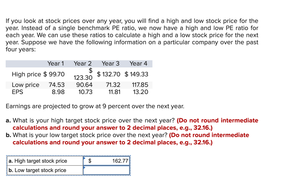 If you look at stock prices over any year, you will find a high and low stock price for the
year. Instead of a single benchmark PE ratio, we now have a high and low PE ratio for
each year. We can use these ratios to calculate a high and a low stock price for the next
year. Suppose we have the following information on a particular company over the past
four years:
Year 1
Year 2 Year 3
$
High price $99.70
Year 4
$132.70 $149.33
Low price
EPS
74.53
8.98
123.30
90.64
10.73
71.32 117.85
11.81
13.20
Earnings are projected to grow at 9 percent over the next year.
a. What is your high target stock price over the next year? (Do not round intermediate
calculations and round your answer to 2 decimal places, e.g., 32.16.)
b. What is your low target stock price over the next year? (Do not round intermediate
calculations and round your answer to 2 decimal places, e.g., 32.16.)
a. High target stock price
b. Low target stock price
162.77