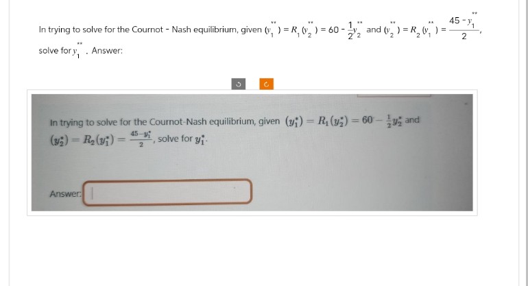 In trying to solve for the Cournot - Nash equilibrium, given (",") = R₁ (2) = 60-2
60-2 and (v) = R₂₁ =
solve for y, . Answer:
45-1
2
C
In trying to solve for the Cournot-Nash equilibrium, given (y) R₁(y)=60-y and
=
(y) R₂(y)=
45-y
solve for y
2
Answer: