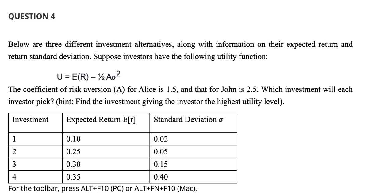 QUESTION 4
Below are three different investment alternatives, along with information on their expected return and
return standard deviation. Suppose investors have the following utility function:
U = E(R) - 12 Ao²
The coefficient of risk aversion (A) for Alice is 1.5, and that for John is 2.5. Which investment will each
investor pick? (hint: Find the investment giving the investor the highest utility level).
Investment Expected Return E[r]
Standard Deviation o
0.10
0.02
0.25
0.05
0.30
0.15
0.35
0.40
For the toolbar, press ALT+F10 (PC) or ALT+FN+F10 (Mac).
2
3