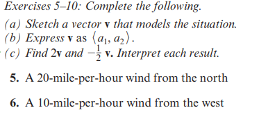 Exercises 5-10: Complete the following.
(a) Sketch a vector v that models the situation.
(b) Express v as (a₁, a₂).
(c) Find 2v and v. Interpret each result.
5. A 20-mile-per-hour wind from the north
wind from the west
6. A 10-mile-per-hour