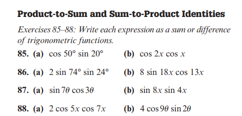 Product-to-Sum and Sum-to-Product Identities
Exercises 85-88: Write each expression as a sum or difference
of trigonometric functions.
85. (a) cos 50° sin 20⁰
86. (a) 2 sin 74° sin 24°
87. (a) sin 70 cos 30
88. (a) 2 cos 5x cos 7x
(b) cos 2x cos x
(b) 8 sin 18x cos 13x
(b) sin 8x sin 4x
(b) 4 cos 90 sin 20