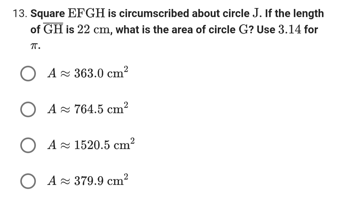 13. Square EFGH is circumscribed about circle J. If the length
of GH is 22 cm, what is the area of circle G? Use 3.14 for
πT.
A ≈ 363.0 cm²
○ A≈ 764.5 cm²
A≈1520.5 cm²
○ A≈379.9 cm²