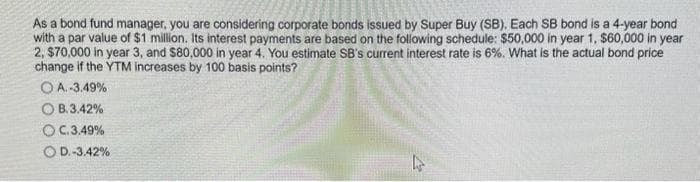 As a bond fund manager, you are considering corporate bonds issued by Super Buy (SB). Each SB bond is a 4-year bond
with a par value of $1 million. Its interest payments are based on the following schedule: $50,000 in year 1, $60,000 in year
2, $70,000 in year 3, and $80,000 in year 4. You estimate SB's current interest rate is 6%. What is the actual bond price
change if the YTM increases by 100 basis points?
OA.-3.49%
OB.3.42%
O C.3.49%
O D.-3.42%