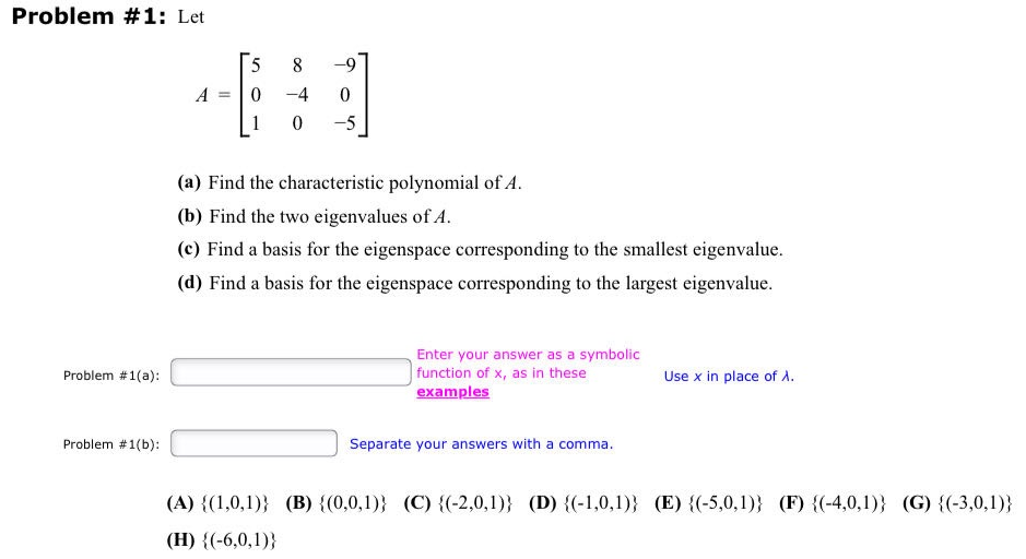 Problem #1: Let
Problem #1(a):
Problem #1(b):
5
-9
480
-4
-5
A
(a) Find the characteristic polynomial of A.
(b) Find the two eigenvalues of A.
(c) Find a basis for the eigenspace corresponding to the smallest eigenvalue.
(d) Find a basis for the eigenspace corresponding to the largest eigenvalue.
Enter your answer as a symbolic
function of x, as in these
examples
Separate your answers with a comma.
Use x in place of A.
(A) {(1,0,1)} (B) {(0,0,1)} (C) {(-2,0,1)} (D) {(-1,0,1)} (E) {(-5,0,1)} (F) {(-4,0,1)} (G) {(-3,0,1)}
(H) {(-6,0,1))