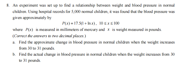 8. An experiment was set up to find a relationship between weight and blood pressure in normal
children. Using hospital records for 5,000 normal children, it was found that the blood pressure was
given approximately by
P(x) = 17.5(1+ Inx), 10≤x≤100
where P(x) is measured in millimeters of mercury and x is weight measured in pounds.
(Correct the answers to two decimal places.)
a. Find the approximate change in blood pressure in normal children when the weight increases
from 30 to 31 pounds.
b. Find the actual change in blood pressure in normal children when the weight increases from 30
to 31 pounds.
