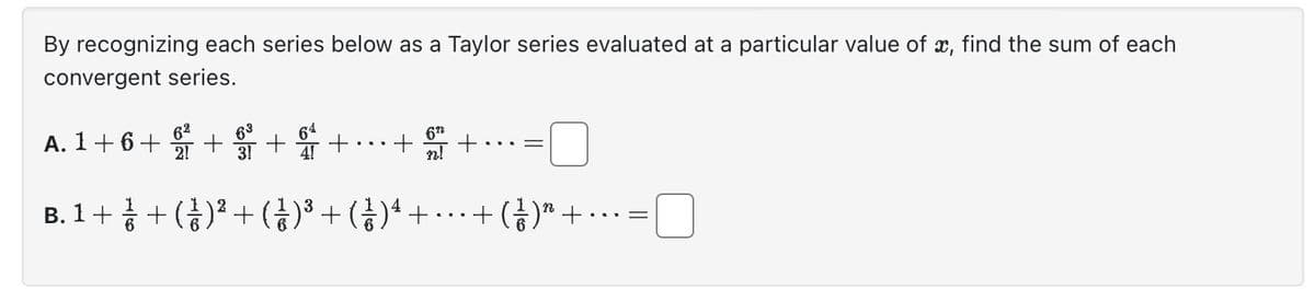 By recognizing each series below as a Taylor series evaluated at a particular value of x, find the sum of each
convergent series.
A. 1+6 + 9 +
B. 1 + 1 + ( ² ) ² + ( 1 )³ + (ž)¹ +
+
+
672
=
+( 1/1 ) ² +
=