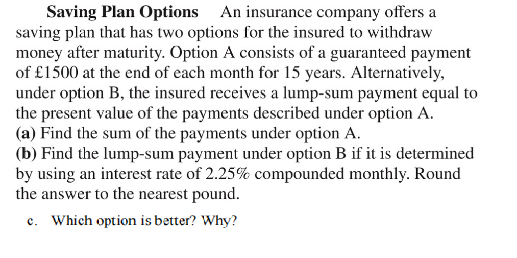 Saving Plan Options An insurance company offers a
saving plan that has two options for the insured to withdraw
money after maturity. Option A consists of a guaranteed payment
of £1500 at the end of each month for 15 years. Alternatively,
under option B, the insured receives a lump-sum payment equal to
the present value of the payments described under option A.
(a) Find the sum of the payments under option A.
(b) Find the lump-sum payment under option B if it is determined
by using an interest rate of 2.25% compounded monthly. Round
the answer to the nearest pound.
C. Which option is better? Why?