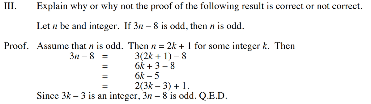 III.
Explain why or why not the proof of the following result is correct or not correct.
Let n be and integer. If 3n – 8 is odd, then n is odd.
Proof. Assume that n is odd.
3n - 8
=
=
=
Then n = 2k + 1 for some integer k. Then
3(2k + 1) - 8
6k+ 3-8
6k-5
=
2(3k-3) + 1.
Since 3k - 3 is an integer, 3n – 8 is odd. Q.E.D.