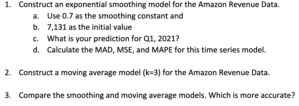 1. Construct an exponential smoothing model for the Amazon Revenue Data.
a.
Use 0.7 as the smoothing constant and
b. 7,131 as the initial value
C.
What is your prediction for Q1, 2021?
d. Calculate the MAD, MSE, and MAPE for this time series model.
2. Construct a moving average model (k=3) for the Amazon Revenue Data.
3. Compare the smoothing and moving average models. Which is more accurate?