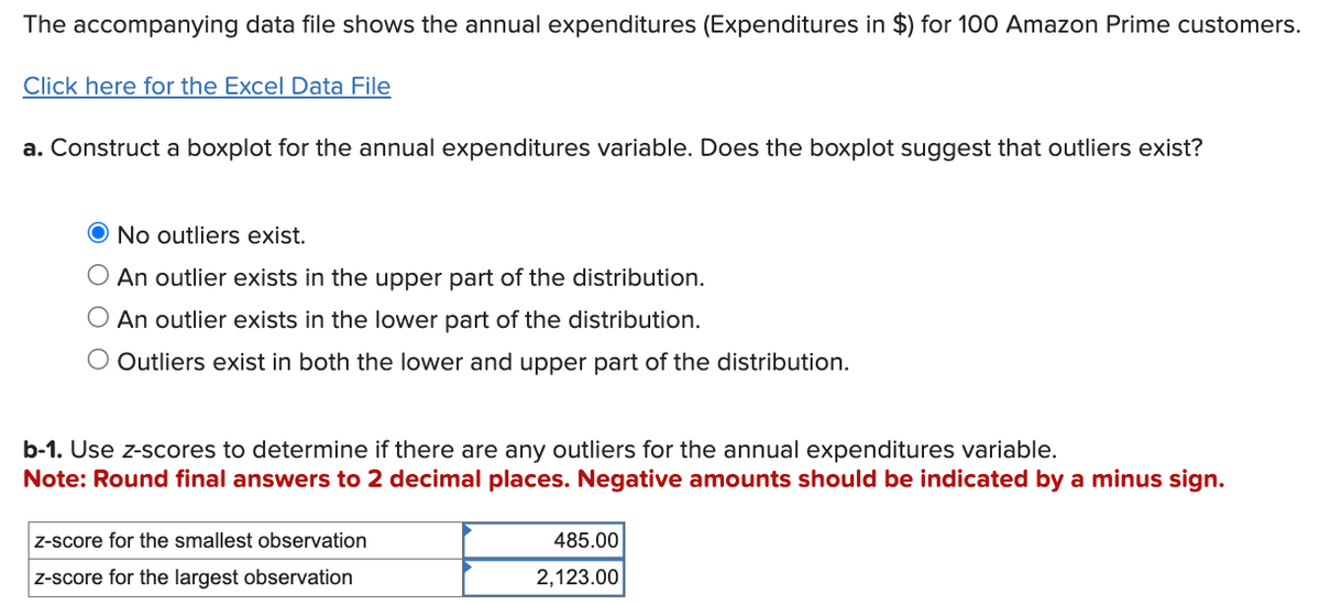 The accompanying data file shows the annual expenditures (Expenditures in $) for 100 Amazon Prime customers.
Click here for the Excel Data File
a. Construct a boxplot for the annual expenditures variable. Does the boxplot suggest that outliers exist?
O No outliers exist.
○ An outlier exists in the upper part of the distribution.
○ An outlier exists in the lower part of the distribution.
○ Outliers exist in both the lower and upper part of the distribution.
b-1. Use z-scores to determine if there are any outliers for the annual expenditures variable.
Note: Round final answers to 2 decimal places. Negative amounts should be indicated by a minus sign.
z-score for the smallest observation
z-score for the largest observation
485.00
2,123.00