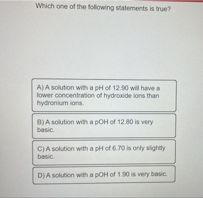 Which one of the following statements is true?
A) A solution with a pH of 12.90 will have a
lower concentration of hydroxide ions than
hydronium ions.
B) A solution with a pOH of 12.80 is very
basic.
C) A solution with a pH of 6.70 is only slightly
basic.
D) A solution with a pOH of 1.90 is very basic.