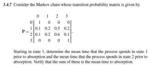 3.4.7 Consider the Markov chain whose transition probability matrix is given by
0
1
2
3
0||
1
0
0
0
0.5 0.2
P =
1 0.1 0.2
2 0.1 0.2 0.6 0.1
3 0 0 0 1
Starting in state 1. determine the mean time that the process spends in state 1
prior to absorption and the mean time that the process spends in state 2 prior to
absorption. Verify that the sum of these is the mean time to absorption.