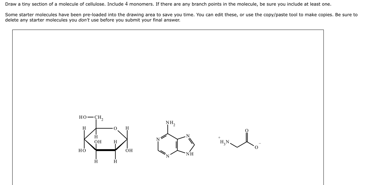 Draw a tiny section of a molecule of cellulose. Include 4 monomers. If there are any branch points in the molecule, be sure you include at least one.
Some starter molecules have been pre-loaded into the drawing area to save you time. You can edit these, or use the copy/paste tool to make copies. Be sure to
delete any starter molecules you don't use before you submit your final answer.
HO–CH,
H
H
Kal
H
OH
H
HO
H
H
OH
NH,
N
NH
+
H₂N
