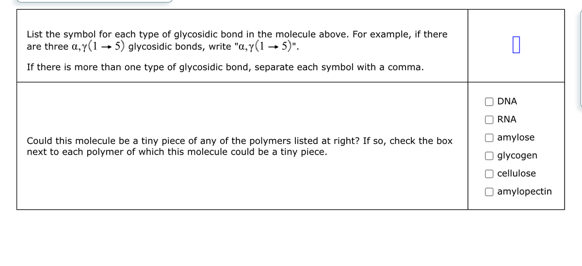 List the symbol for each type of glycosidic bond in the molecule above. For example, if there
are three a,y (1 →→ 5) glycosidic bonds, write "a,y(1 → 5)".
If there is more than one type of glycosidic bond, separate each symbol with a comma.
Could this molecule be a tiny piece of any of the polymers listed at right? If so, check the box
next to each polymer of which this molecule could be a tiny piece.
0
DNA
RNA
amylose
glycogen
cellulose
amylopectin