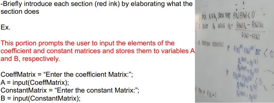 -Briefly introduce each section (red ink) by elaborating what the
section does
Ex.
This portion prompts the user to input the elements of the
coefficient and constant matrices and stores them to variables A
and B, respectively.
CoeffMatrix = "Enter the coefficient Matrix:";
A input(CoeffMatrix);
ConstantMatrix = "Enter the constant Matrix:";
B input(ConstantMatrix);
1. PICK XL & X, SUCH THAT FINL) F(NW) <0.
[2 SOULNEX₁₂ MURING V₂ = FIND XL - F(XL) X
1. PERFON ERATION:
F(X)-F(X)
X
Xy (K)
(k)
X=