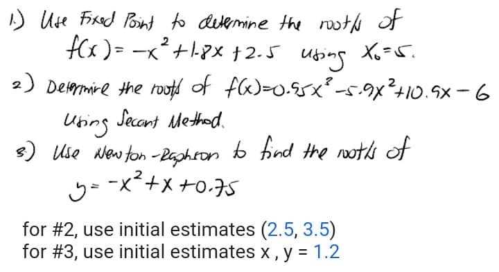1.) Use Fixed Point to determine the rooths of
2
f(x) = x² +1-8x+2.5 using X6=5.
2) Determine the roots of f(x)=0.95x² -5.9x² +10.9x-6
Using
Secant Method.
3.) Use Newton-Raphson to find the nooths of
y=
-x²+x+0.75
for #2, use initial estimates (2.5, 3.5)
for #3, use initial estimates x, y = 1.2