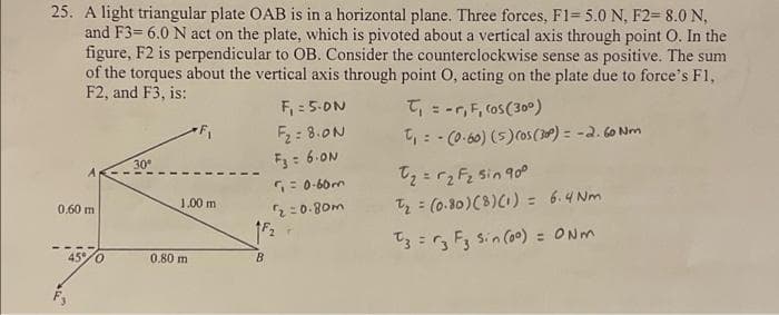 25. A light triangular plate OAB is in a horizontal plane. Three forces, F1=5.0 N, F2- 8.0 N,
and F3= 6.0 N act on the plate, which is pivoted about a vertical axis through point O. In the
figure, F2 is perpendicular to OB. Consider the counterclockwise sense as positive. The sum
of the torques about the vertical axis through point O, acting on the plate due to force's F1,
F2, and F3, is:
0.60 m
45% 0
30°
F₁
1.00 m
0.80 m
B
F₁ = 5.0N
F₂= 8.00
F3 = 6-ON
₁ = 0-60m
2=0.80m
T₁ = -r, F, (os (300)
t₁ = -(0.60) (5) (05 (300) = -2.60 Nm
t₂ = √₂ F₂ Sin 900
t₂ = (0.80) (8) (1) = 6.4 Nm
T3 = F₂ F3 Sin (00) = 0Nm