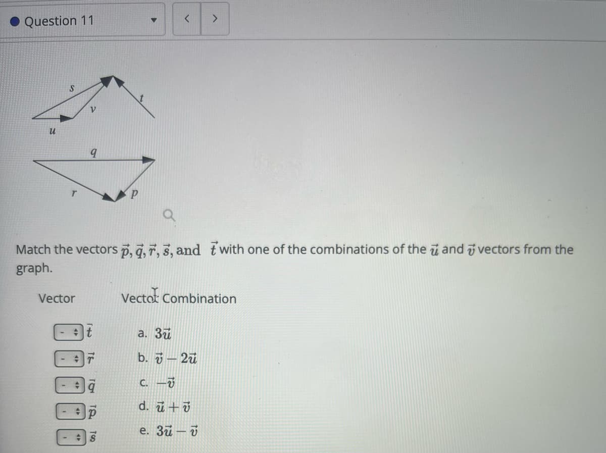Question 11
<
>
น
S
V
P
Match the vectors p, q, 7, 3, and with one of the combinations of the and vectors from the
graph.
Vector
Vector Combination
a. 3
b. 2u
C. -v
d. u+v
e. 3-v