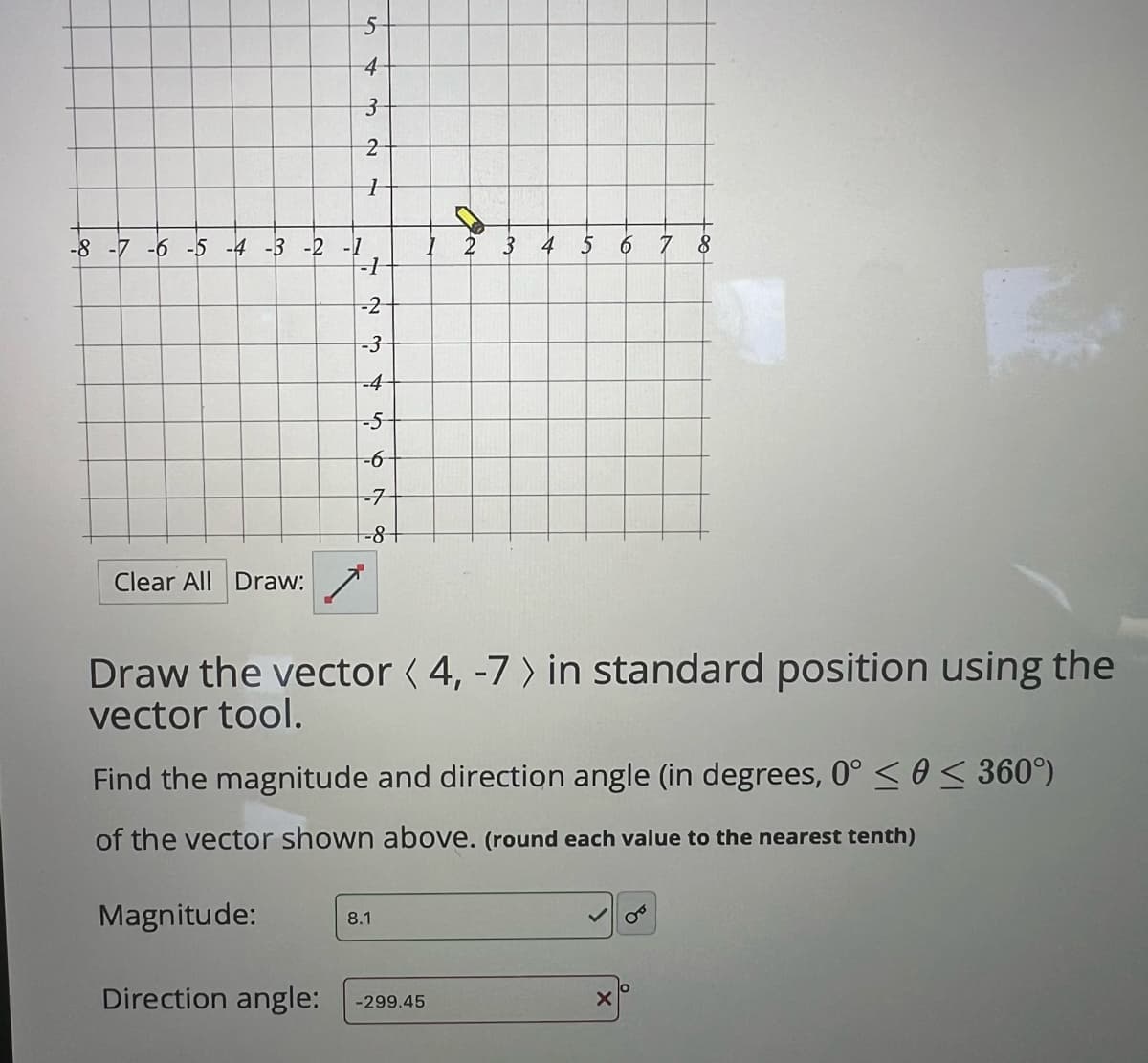 5
4
3
2
1
-8 -7 -6 -5 -4 -3 -2 -1
2
3 4
5
6 7 8
-1
-2
-3
-4
-5
-6
-7
-8
Clear All Draw:
Draw the vector ( 4, -7> in standard position using the
vector tool.
Find the magnitude and direction angle (in degrees, 0° << 360°)
of the vector shown above. (round each value to the nearest tenth)
Magnitude:
8.1
Direction angle: -299.45
×