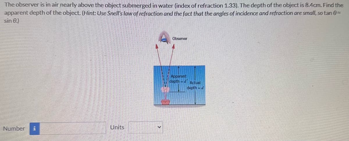 The observer is in air nearly above the object submerged in water (index of refraction 1.33). The depth of the object is 8.4cm. Find the
apparent depth of the object. (Hint: Use Snell's law of refraction and the fact that the angles of incidence and refraction are small, so tan 0
sin 0.)
Number i
Units
Observer
Apparent
depth=d Actual
depth = d