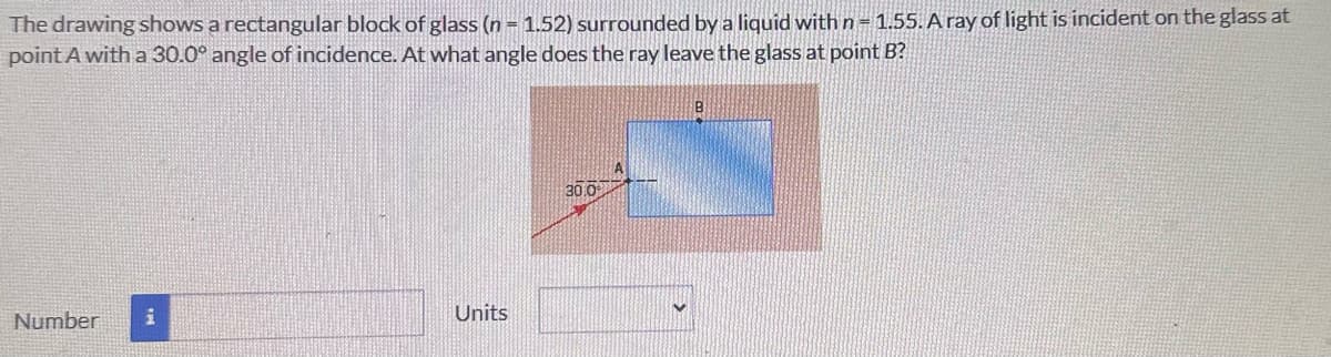 The drawing shows a rectangular block of glass (n = 1.52) surrounded by a liquid with n = 1.55. A ray of light is incident on the glass at
point A with a 30.0° angle of incidence. At what angle does the ray leave the glass at point B?
Number i
Units
30.0
