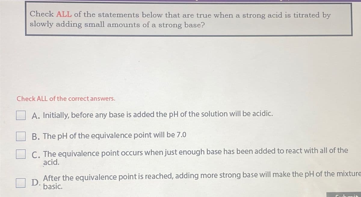 Check ALL of the statements below that are true when a strong acid is titrated by
slowly adding small amounts of a strong base?
Check ALL of the correct answers.
A. Initially, before any base is added the pH of the solution will be acidic.
B. The pH of the equivalence point will be 7.0
C. The equivalence point occurs when just enough base has been added to react with all of the
acid.
D.
After the equivalence point is reached, adding more strong base will make the pH of the mixture
basic.