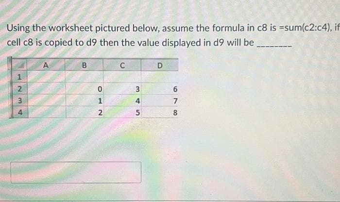 Using the worksheet pictured below, assume the formula in c8 is =sum(c2:c4), if
cell c8 is copied to d9 then the value displayed in d9 will be
1
2
23
4
A
B
0
1
2
C
3
4
5
D
6
7
8
