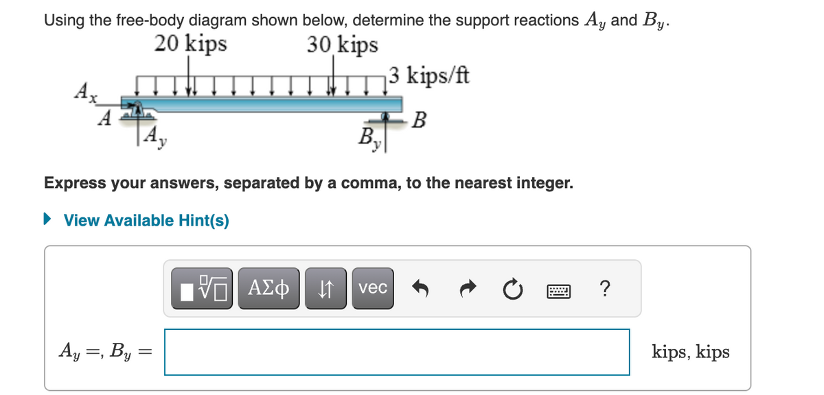 Using the free-body diagram shown below, determine the support reactions Ay and By.
20 kips
Ax
A
30 kips
3 kips/ft
B
By
Express your answers, separated by a comma, to the nearest integer.
▸ View Available Hint(s)
ΜΕ ΑΣΦ
vec
Ay =, By
?
kips, kips