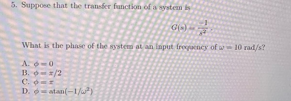 5. Suppose that the transfer function of a system is
G(s)
$2
What is the phase of the system at an input frequency of w = 10 rad/s?
A. = 0
=π/2
B.
C.
D.
= T
atan(-1/w²)