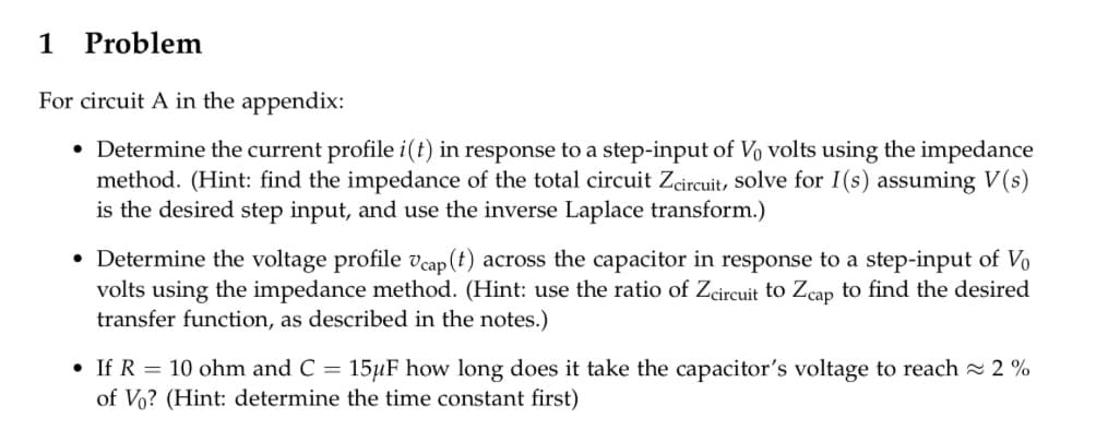 1 Problem
For circuit A in the appendix:
• Determine the current profile i(t) in response to a step-input of Vo volts using the impedance
method. (Hint: find the impedance of the total circuit Zcircuit, solve for I(s) assuming V(s)
is the desired step input, and use the inverse Laplace transform.)
• Determine the voltage profile Ucap (t) across the capacitor in response to a step-input of Vo
volts using the impedance method. (Hint: use the ratio of Zcircuit to Zcap to find the desired
transfer function, as described in the notes.)
• If R = 10 ohm and C = 15μF how long does it take the capacitor's voltage to reach ≈2%
of Vo? (Hint: determine the time constant first)