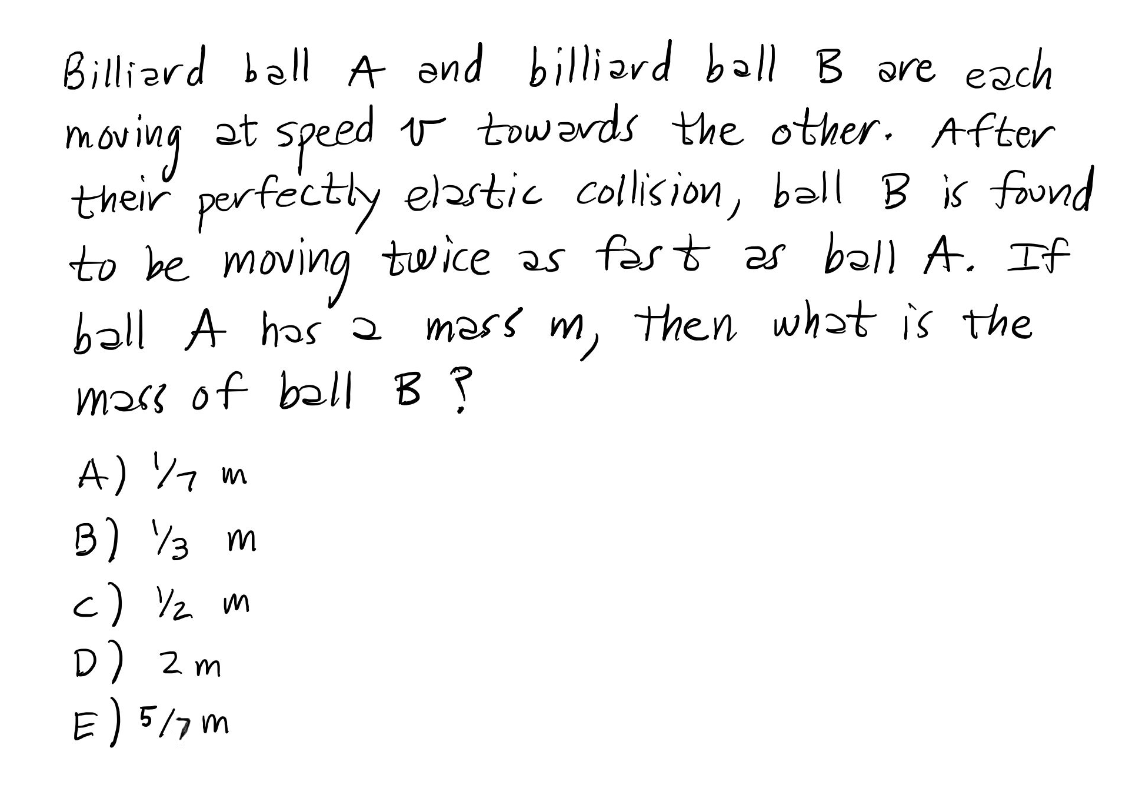 Billiard ball A and billiard ball B are each
moving at speed & towards the other. After
their perfectly elastic collision, ball B is found
to be moving twice as fast as ball A. If
ball A has a mass m, then what is the
mass of ball B?
A) ½ m
B) 3 m
c) ½ m
D) 2m
E) 5/7m