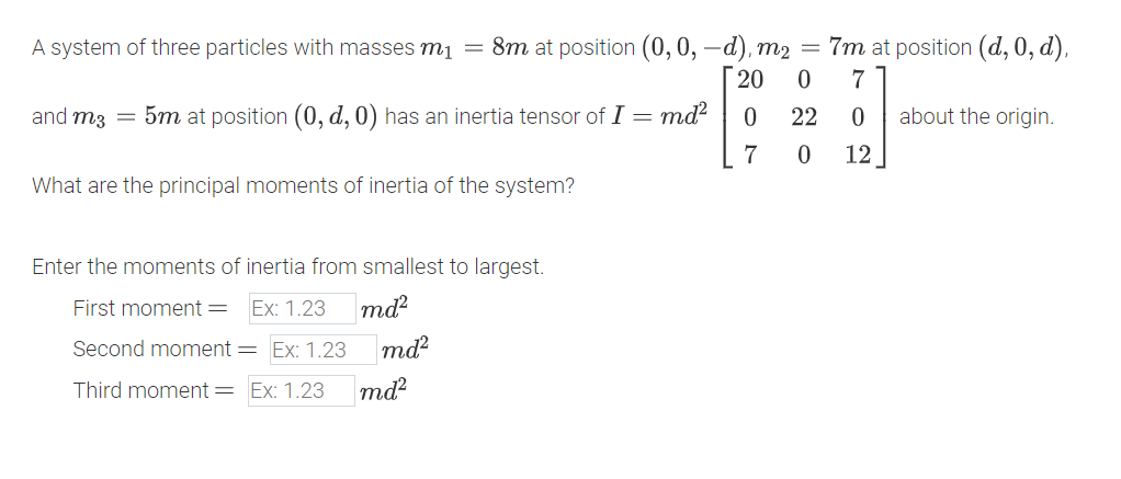A system of three particles with masses m₁ = 8m at position (0, 0, -d), m2 = 7m at position (d, 0, d),
and m3 = 5m at position (0, d, 0) has an inertia tensor of I = md²
What are the principal moments of inertia of the system?
20 0 7
10
22 0
7 0
12
about the origin.
Enter the moments of inertia from smallest to largest.
First moment = Ex: 1.23
md²
Second moment = Ex: 1.23
md²
Third moment = Ex: 1.23
md²