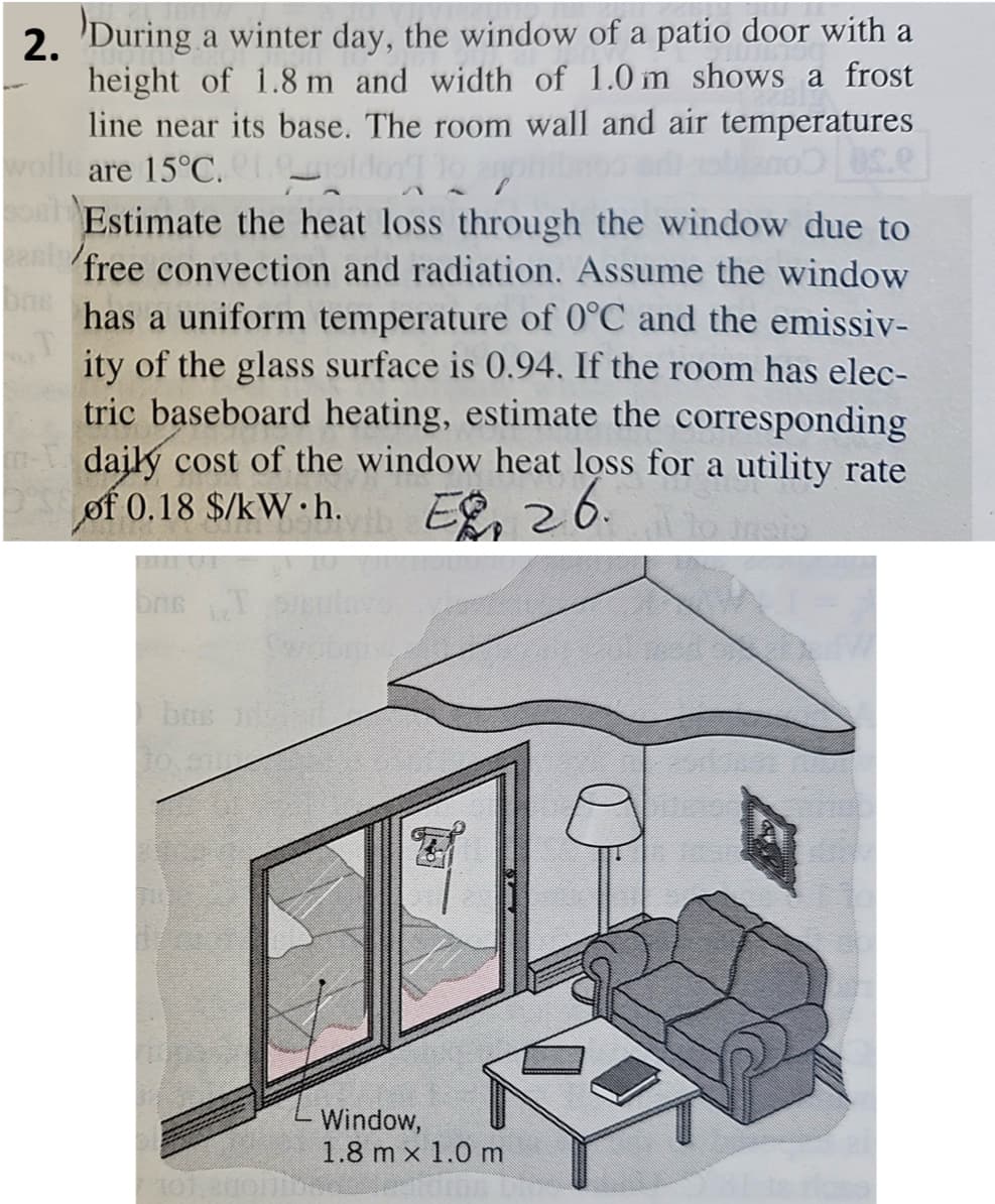 2.
During a winter day, the window of a patio door with a
height of 1.8 m and width of 1.0 m shows a frost
line near its base. The room wall and air temperatures
are 15°C.
I lo ar
Estimate the heat loss through the window due to
free convection and radiation. Assume the window
has a uniform temperature of 0°C and the emissiv-
ity of the glass surface is 0.94. If the room has elec-
tric baseboard heating, estimate the corresponding
daily cost of the window heat loss for a utility rate
of 0.18 $/kW h.
EP. 26.
bus id
Window,
1.8 mx 1.0 m