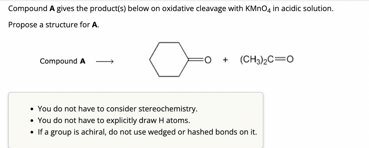 Compound A gives the product(s) below on oxidative cleavage with KMnO4 in acidic solution.
Propose a structure for A.
Compound A
FO
+
(CH3)₂C O
• You do not have to consider stereochemistry.
• You do not have to explicitly draw H atoms.
• If a group is achiral, do not use wedged or hashed bonds on it.
