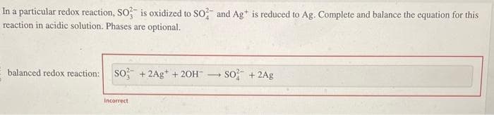 In a particular redox reaction, SO3 is oxidized to SO2 and Ag+ is reduced to Ag. Complete and balance the equation for this
reaction in acidic solution. Phases are optional.
balanced redox reaction: SO +2Ag+ + 2OH →
Incorrect
SO² + 2Ag
