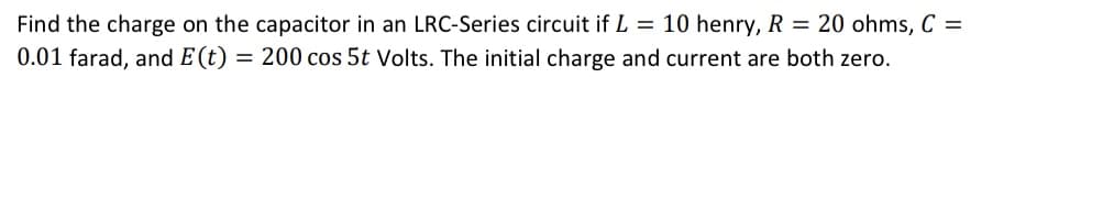 Find the charge on the capacitor in an LRC-Series circuit if L = 10 henry, R = 20 ohms, C =
0.01 farad, and E(t) = 200 cos 5t Volts. The initial charge and current are both zero.