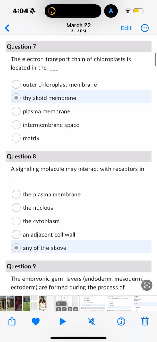 <
4:04A
March 22
3:13 PM
Edit
Question 7
The electron transport chain of chloroplasts is
located in the
outer chloroplast membrane
thylakoid membrane
plasma membrane
intermembrane space
matrix
Question 8
A signaling molecule may interact with receptors in
the plasma membrane
the nucleus
the cytoplasm
an adjacent cell wall
any of the above
Question 9
The embryonic germ layers (endoderm, mesoderm,
ectoderm) are formed during the process of.
i
HELE
EP
3
L