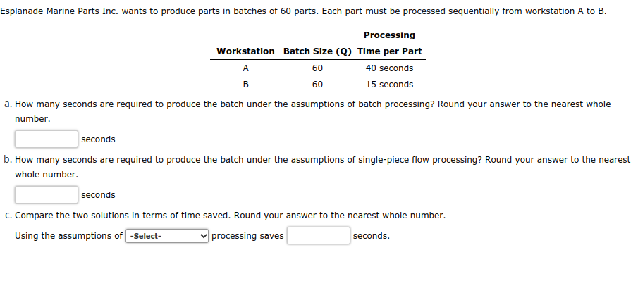 Esplanade Marine Parts Inc. wants to produce parts in batches of 60 parts. Each part must be processed sequentially from workstation A to B.
Processing
Workstation Batch Size (Q) Time per Part
40 seconds
A
B
60
60
15 seconds
a. How many seconds are required to produce the batch under the assumptions of batch processing? Round your answer to the nearest whole
number.
seconds
b. How many seconds are required to produce the batch under the assumptions of single-piece flow processing? Round your answer to the nearest
whole number.
seconds
C. Compare the two solutions in terms of time saved. Round your answer to the nearest whole number.
Using the assumptions of -Select-
processing saves
seconds.