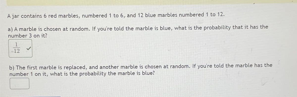 A jar contains 6 red marbles, numbered 1 to 6, and 12 blue marbles numbered 1 to 12.
a) A marble is chosen at random. If you're told the marble is blue, what is the probability that it has the
number 3 on it?
1
12
b) The first marble is replaced, and another marble is chosen at random. If you're told the marble has the
number 1 on it, what is the probability the marble is blue?