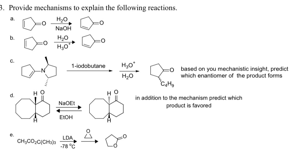 3. Provide mechanisms to explain the following reactions.
a.
H₂O
NaOH
H₂O
H3O
1-iodobutane
H3O+
H₂O
O
based on you mechanistic insight, predict
which enantiomer of the product forms
HO
d.
HO
NaOEt
C4H9
in addition to the mechanism predict which
product is favored
EtOH
e.
LDA
CH3CO2C(CH3)3
-78 °C