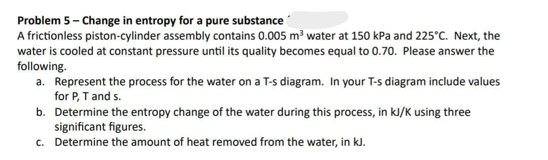 Problem 5 - Change in entropy for a pure substance
A frictionless piston-cylinder assembly contains 0.005 m³ water at 150 kPa and 225°C. Next, the
water is cooled at constant pressure until its quality becomes equal to 0.70. Please answer the
following.
a. Represent the process for the water on a T-s diagram. In your T-s diagram include values
for P, T and s.
b. Determine the entropy change of the water during this process, in kJ/K using three
significant figures.
c. Determine the amount of heat removed from the water, in kJ.