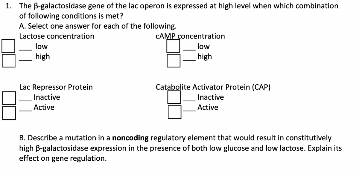 1. The B-galactosidase gene of the lac operon is expressed at high level when which combination
of following conditions is met?
A. Select one answer for each of the following.
Lactose concentration
low
high
Lac Repressor Protein
Inactive
Active
CAMP concentration
low
high
Catabolite Activator Protein (CAP)
Inactive
Active
B. Describe a mutation in a noncoding regulatory element that would result in constitutively
high ß-galactosidase expression in the presence of both low glucose and low lactose. Explain its
effect on gene regulation.